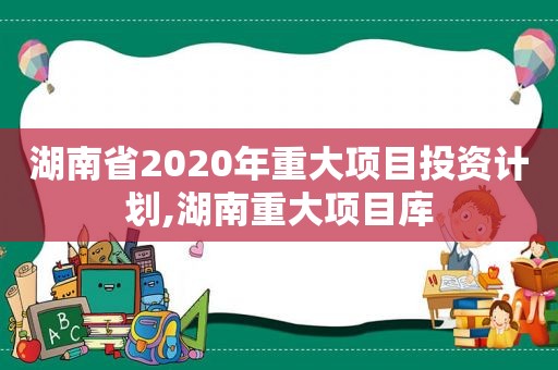 湖南省2020年重大项目投资计划,湖南重大项目库