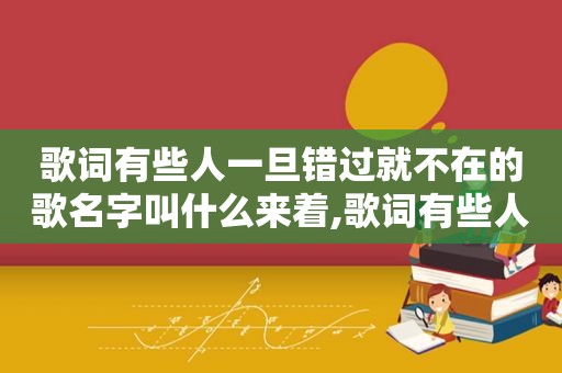 歌词有些人一旦错过就不在的歌名字叫什么来着,歌词有些人一旦错过就不再