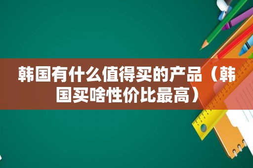 韩国有什么值得买的产品（韩国买啥性价比最高）