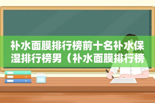 补水面膜排行榜前十名补水保湿排行榜男（补水面膜排行榜前十名品牌）