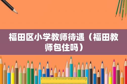 福田区小学教师待遇（福田教师包住吗）