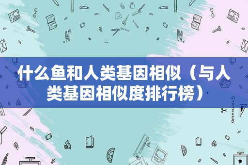 什么鱼和人类基因相似（与人类基因相似度排行榜）