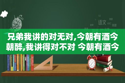 兄弟我讲的对无对,今朝有酒今朝醉,我讲得对不对 今朝有酒今朝醉