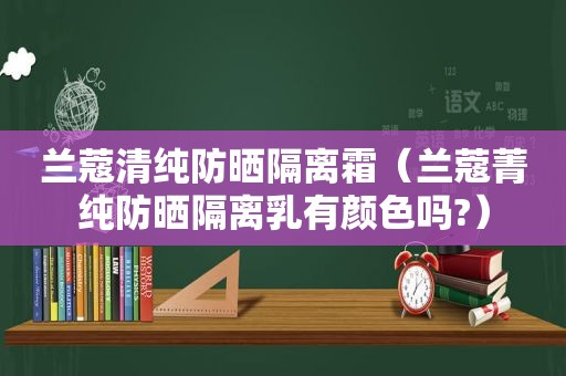 兰蔻清纯防晒隔离霜（兰蔻菁纯防晒隔离乳有颜色吗?）