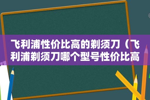 飞利浦性价比高的剃须刀（飞利浦剃须刀哪个型号性价比高）