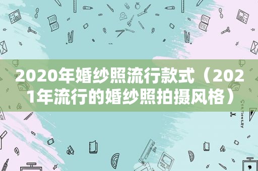 2020年婚纱照流行款式（2021年流行的婚纱照拍摄风格）