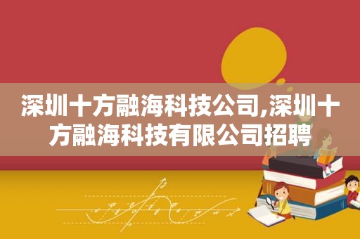 深圳十方融海科技公司,深圳十方融海科技有限公司招聘