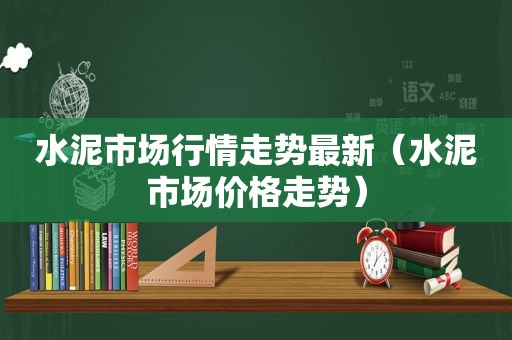 水泥市场行情走势最新（水泥市场价格走势）