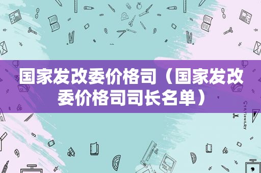 国家发改委价格司（国家发改委价格司司长名单）