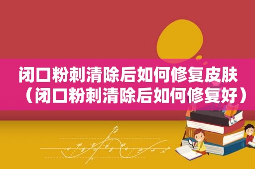 闭口粉刺清除后如何修复皮肤（闭口粉刺清除后如何修复好）