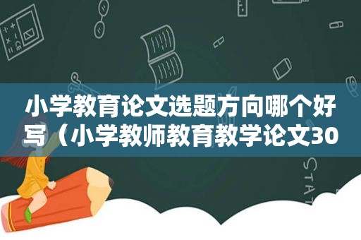 小学教育论文选题方向哪个好写（小学教师教育教学论文3000字）