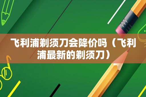 飞利浦剃须刀会降价吗（飞利浦最新的剃须刀）