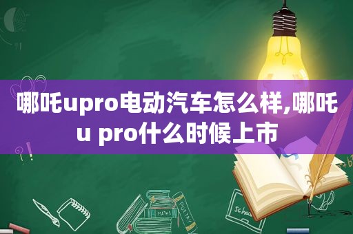 哪吒upro电动汽车怎么样,哪吒u pro什么时候上市