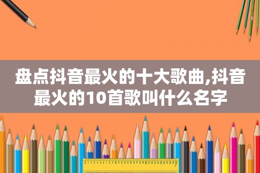 盘点抖音最火的十大歌曲,抖音最火的10首歌叫什么名字