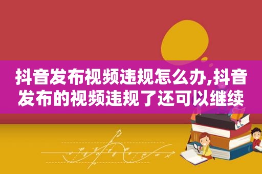 抖音发布视频违规怎么办,抖音发布的视频违规了还可以继续发视频吗