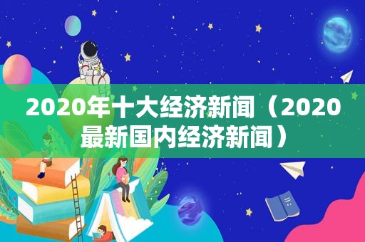 2020年十大经济新闻（2020最新国内经济新闻）