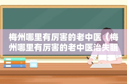 梅州哪里有厉害的老中医（梅州哪里有厉害的老中医治失眠的）