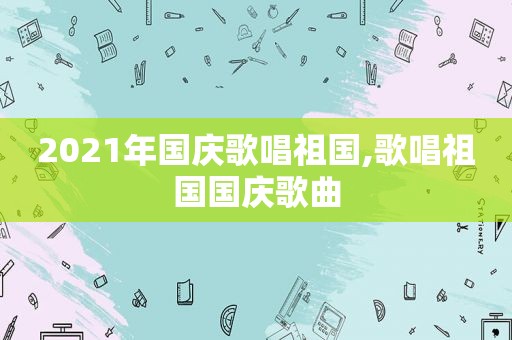 2021年国庆歌唱祖国,歌唱祖国国庆歌曲