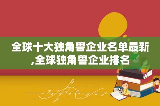 全球十大独角兽企业名单最新,全球独角兽企业排名