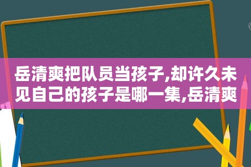 岳清爽把队员当孩子,却许久未见自己的孩子是哪一集,岳清爽照片