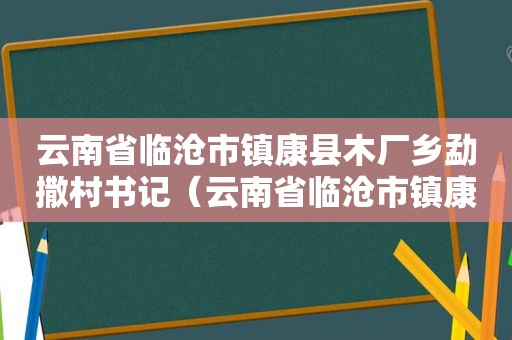 云南省临沧市镇康县木厂乡勐撒村书记（云南省临沧市镇康县木厂乡勐撒村人口）