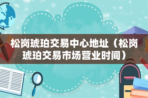 松岗琥珀交易中心地址（松岗琥珀交易市场营业时间）