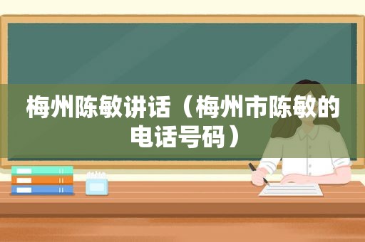 梅州陈敏讲话（梅州市陈敏的电话号码）