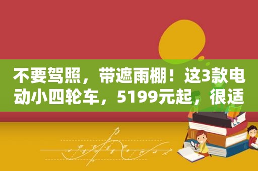 不要驾照，带遮雨棚！这3款电动小四轮车，5199元起，很适合老人