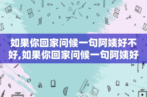 如果你回家问候一句阿姨好不好,如果你回家问候一句阿姨好吗英语