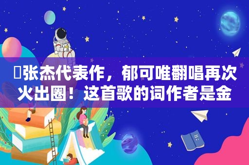 ​张杰代表作，郁可唯翻唱再次火出圈！这首歌的词作者是金华“85后”一线电力工人