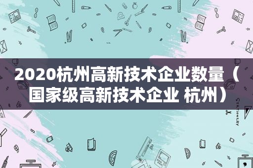 2020杭州高新技术企业数量（国家级高新技术企业 杭州）