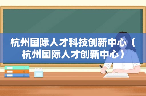 杭州国际人才科技创新中心（杭州国际人才创新中心）