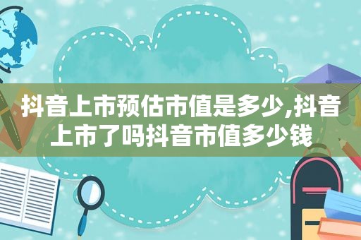 抖音上市预估市值是多少,抖音上市了吗抖音市值多少钱