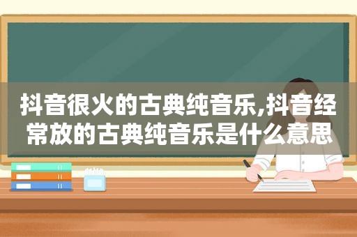 抖音很火的古典纯音乐,抖音经常放的古典纯音乐是什么意思