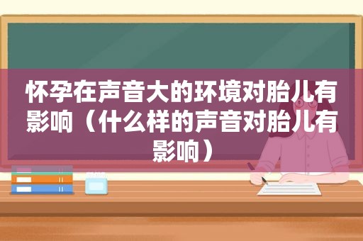 怀孕在声音大的环境对胎儿有影响（什么样的声音对胎儿有影响）