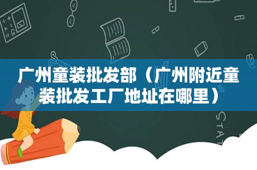 广州童装批发部（广州附近童装批发工厂地址在哪里）