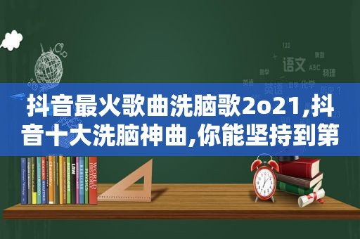 抖音最火歌曲洗脑歌2o21,抖音十大洗脑神曲,你能坚持到第几个?