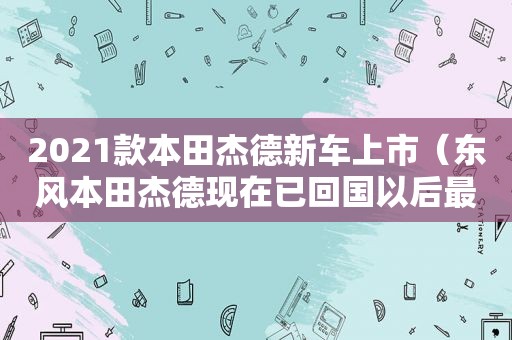 2021款本田杰德新车上市（东风本田杰德现在已回国以后最低价是多少）