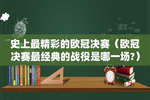 史上最精彩的欧冠决赛（欧冠决赛最经典的战役是哪一场?）