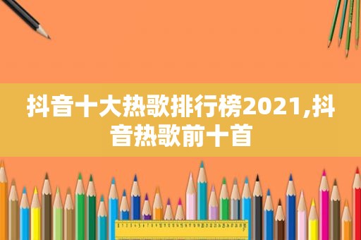 抖音十大热歌排行榜2021,抖音热歌前十首