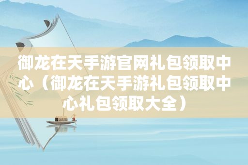 御龙在天手游官网礼包领取中心（御龙在天手游礼包领取中心礼包领取大全）