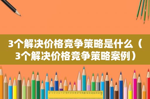 3个解决价格竞争策略是什么（3个解决价格竞争策略案例）