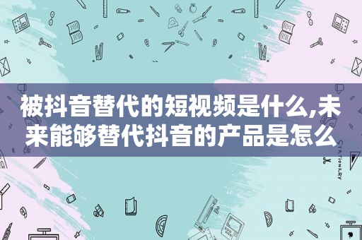 被抖音替代的短视频是什么,未来能够替代抖音的产品是怎么样的