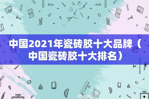 中国2021年瓷砖胶十大品牌（中国瓷砖胶十大排名）