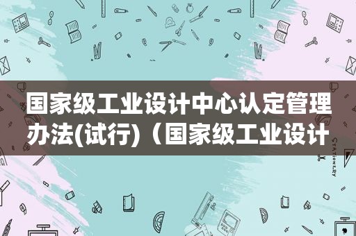 国家级工业设计中心认定管理办法(试行)（国家级工业设计中心申报通知）