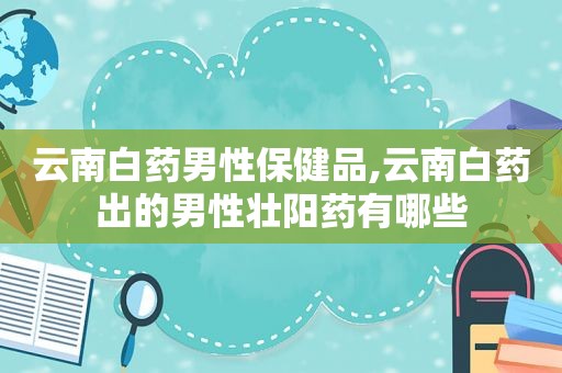 云南白药男性保健品,云南白药出的男性壮阳药有哪些