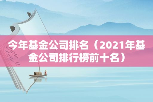 今年基金公司排名（2021年基金公司排行榜前十名）