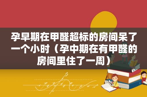 孕早期在甲醛超标的房间呆了一个小时（孕中期在有甲醛的房间里住了一周）