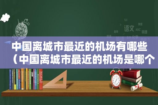 中国离城市最近的机场有哪些（中国离城市最近的机场是哪个）