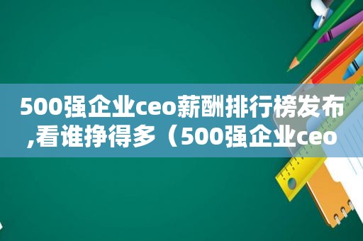 500强企业ceo薪酬排行榜发布,看谁挣得多（500强企业ceo年薪排名）